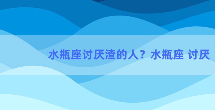 水瓶座讨厌渣的人？水瓶座 讨厌